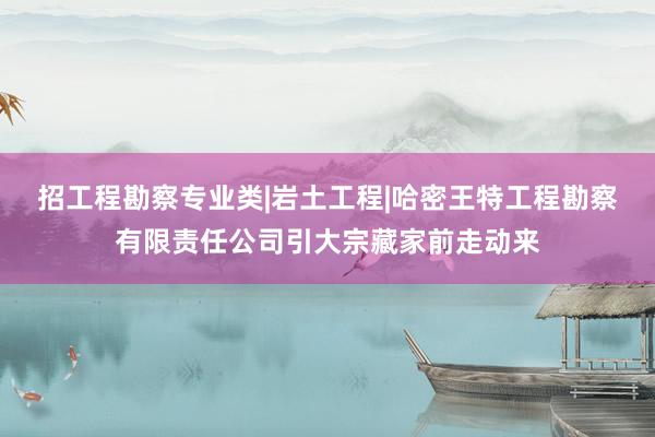 招工程勘察专业类|岩土工程|哈密王特工程勘察有限责任公司引大宗藏家前走动来